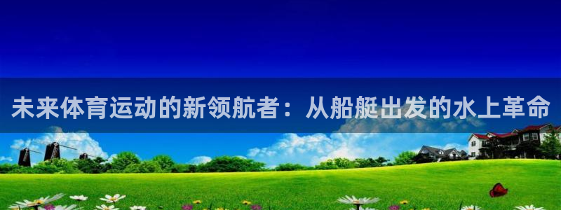 杏悦平台主管：未来体育运动的新领航者：从船艇出发的水上革命